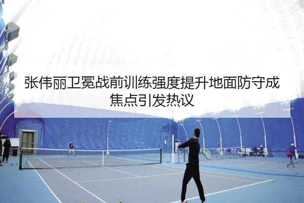张伟丽卫冕战前训练强度提升地面防守成焦点引发热议